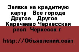 Заявка на кредитную карту - Все города Другое » Другое   . Карачаево-Черкесская респ.,Черкесск г.